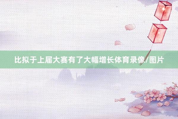 比拟于上届大赛有了大幅增长体育录像/图片