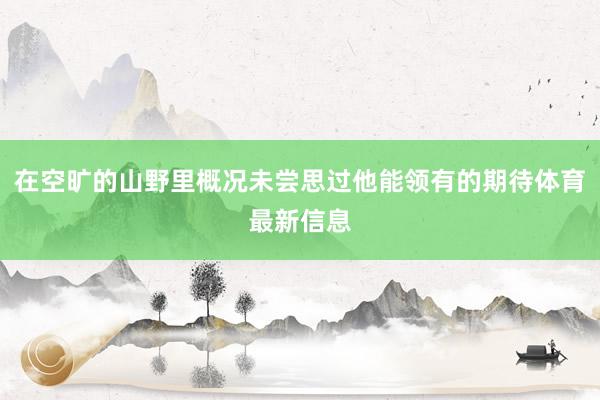在空旷的山野里概况未尝思过他能领有的期待体育最新信息
