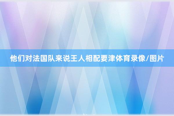 他们对法国队来说王人相配要津体育录像/图片