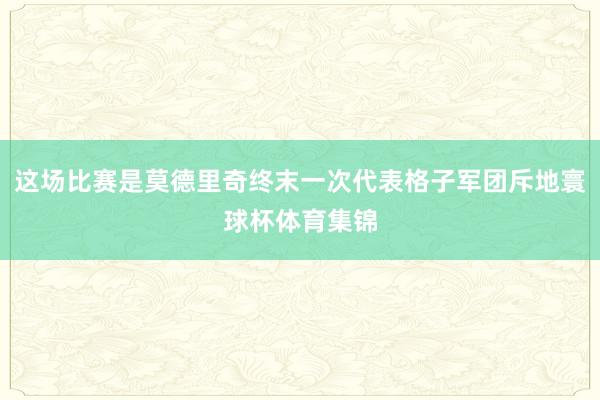 这场比赛是莫德里奇终末一次代表格子军团斥地寰球杯体育集锦