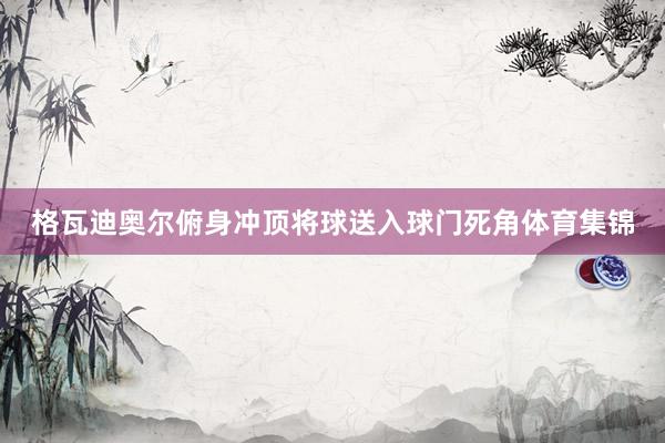 格瓦迪奥尔俯身冲顶将球送入球门死角体育集锦