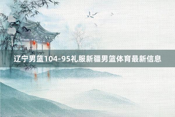 辽宁男篮104-95礼服新疆男篮体育最新信息