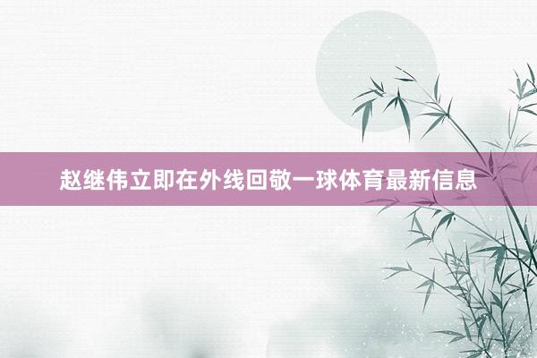 赵继伟立即在外线回敬一球体育最新信息