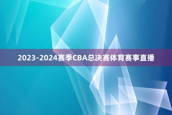 2023-2024赛季CBA总决赛体育赛事直播