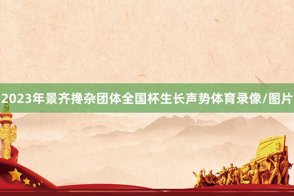 2023年景齐搀杂团体全国杯生长声势体育录像/图片