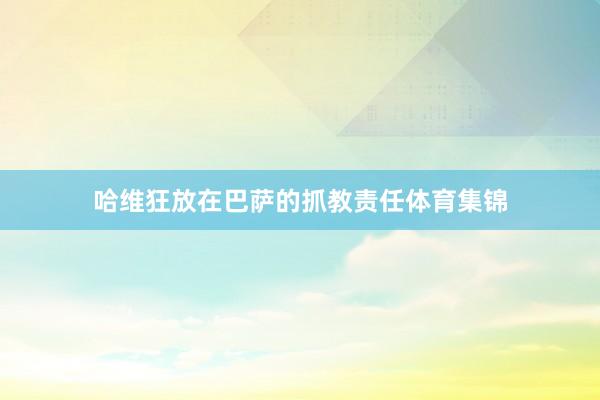 哈维狂放在巴萨的抓教责任体育集锦