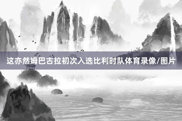 这亦然姆巴古拉初次入选比利时队体育录像/图片