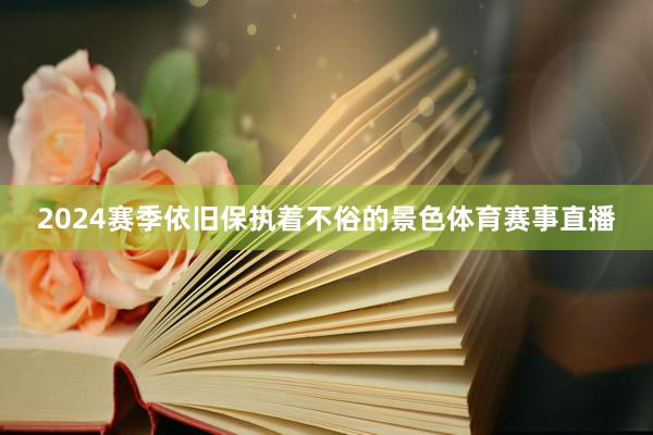 2024赛季依旧保执着不俗的景色体育赛事直播
