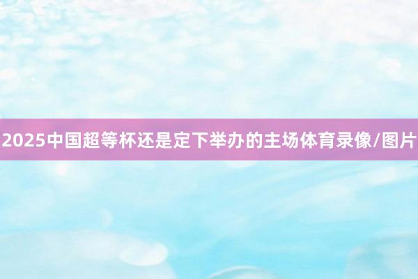 2025中国超等杯还是定下举办的主场体育录像/图片
