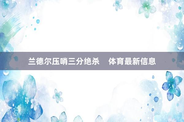 兰德尔压哨三分绝杀    体育最新信息