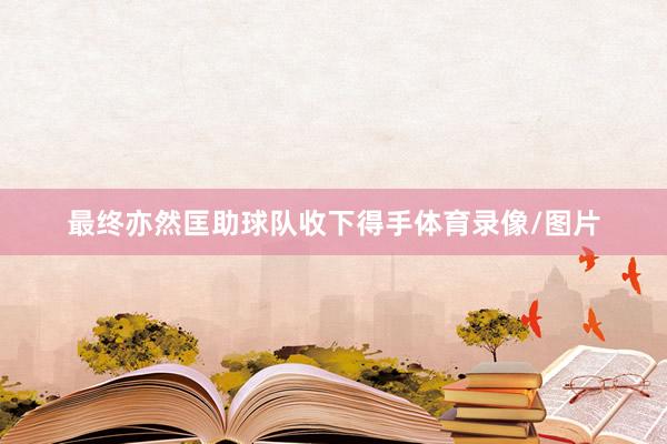 最终亦然匡助球队收下得手体育录像/图片