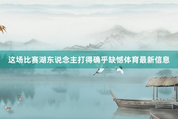 这场比赛湖东说念主打得确乎缺憾体育最新信息