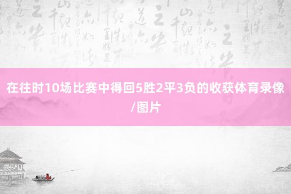 在往时10场比赛中得回5胜2平3负的收获体育录像/图片