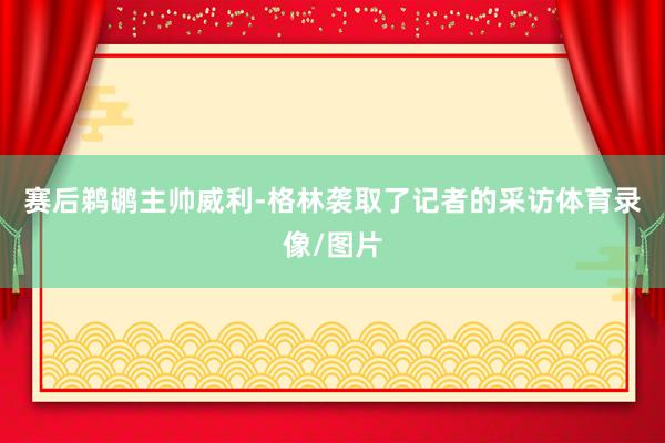 赛后鹈鹕主帅威利-格林袭取了记者的采访体育录像/图片