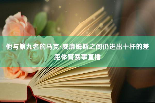 他与第九名的马克·威廉姆斯之间仍进出十杆的差距体育赛事直播