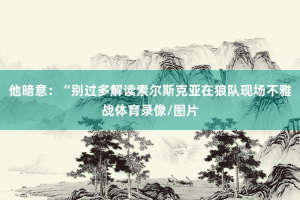 他暗意：“别过多解读索尔斯克亚在狼队现场不雅战体育录像/图片