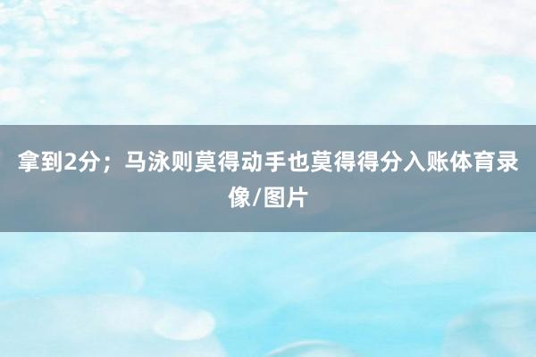 拿到2分；马泳则莫得动手也莫得得分入账体育录像/图片
