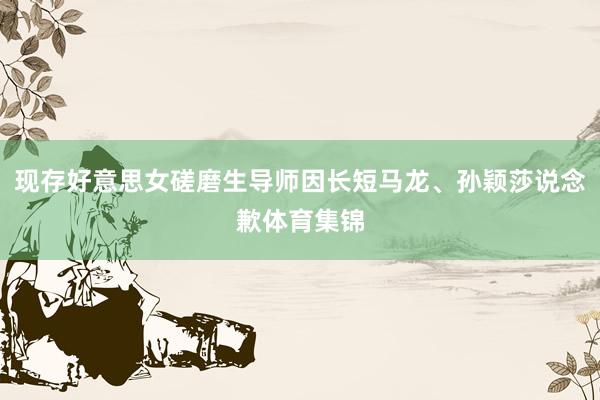 现存好意思女磋磨生导师因长短马龙、孙颖莎说念歉体育集锦
