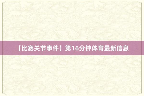 【比赛关节事件】第16分钟体育最新信息