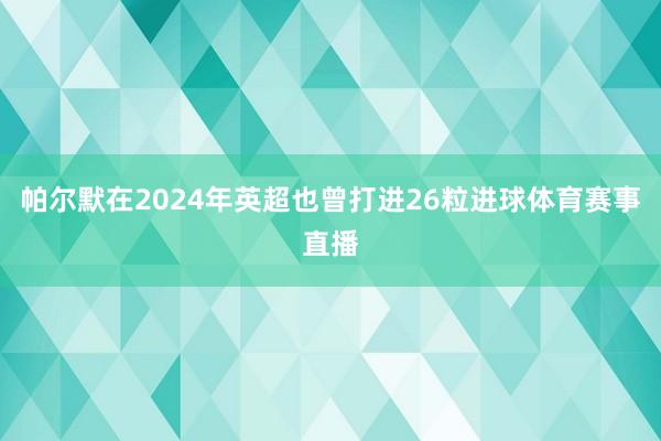 帕尔默在2024年英超也曾打进26粒进球体育赛事直播
