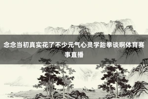 念念当初真实花了不少元气心灵学跆拳谈啊体育赛事直播