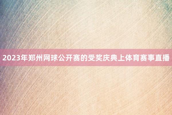 2023年郑州网球公开赛的受奖庆典上体育赛事直播