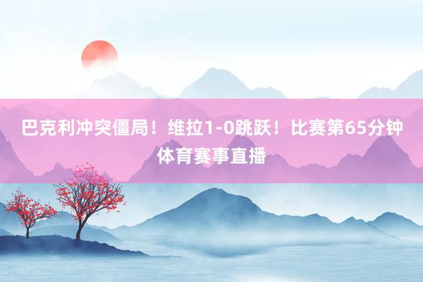 巴克利冲突僵局！维拉1-0跳跃！比赛第65分钟体育赛事直播