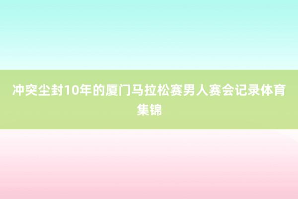 冲突尘封10年的厦门马拉松赛男人赛会记录体育集锦