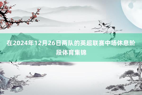 在2024年12月26日两队的英超联赛中场休息阶段体育集锦