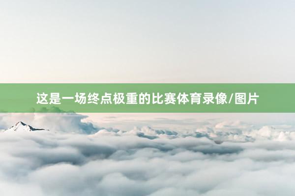 这是一场终点极重的比赛体育录像/图片