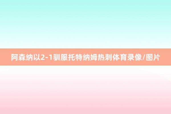 阿森纳以2-1驯服托特纳姆热刺体育录像/图片