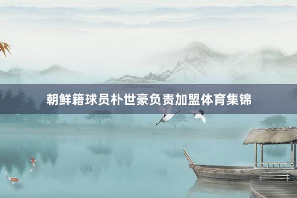 朝鲜籍球员朴世豪负责加盟体育集锦