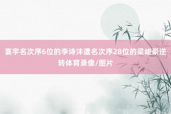 寰宇名次序6位的李诗沣遭名次序28位的梁峻豪逆转体育录像/图片
