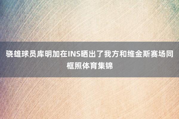 骁雄球员库明加在INS晒出了我方和维金斯赛场同框照体育集锦