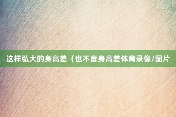 这样弘大的身高差（也不啻身高差体育录像/图片