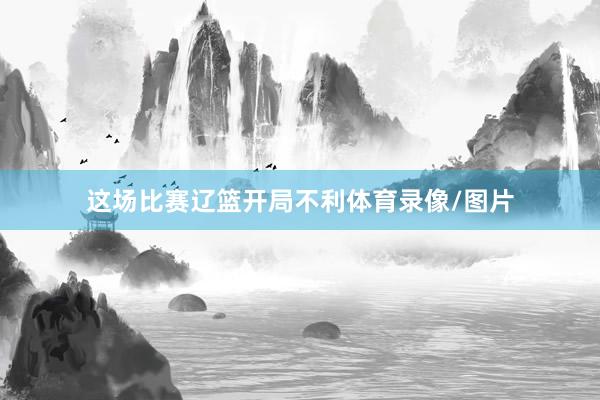 这场比赛辽篮开局不利体育录像/图片