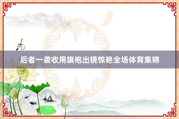 后者一袭收用旗袍出镜惊艳全场体育集锦