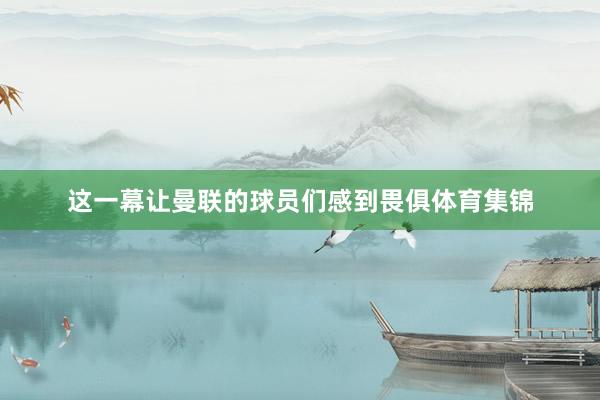 这一幕让曼联的球员们感到畏俱体育集锦