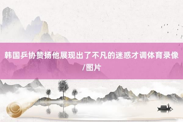 韩国乒协赞扬他展现出了不凡的迷惑才调体育录像/图片