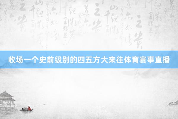 收场一个史前级别的四五方大来往体育赛事直播