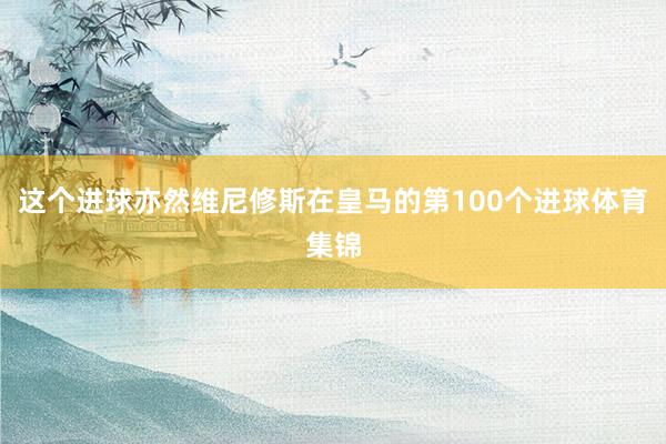 这个进球亦然维尼修斯在皇马的第100个进球体育集锦