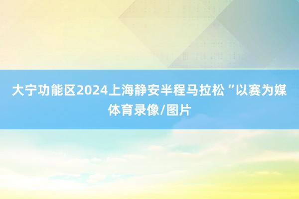 大宁功能区2024上海静安半程马拉松“以赛为媒体育录像/图片