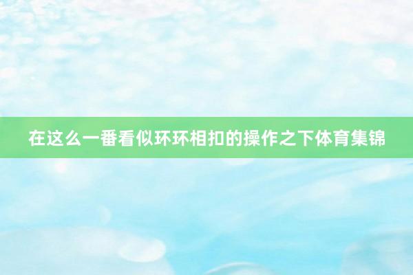 在这么一番看似环环相扣的操作之下体育集锦