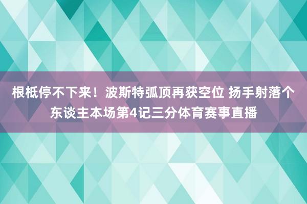 根柢停不下来！波斯特弧顶再获空位 扬手射落个东谈主本场第4记三分体育赛事直播