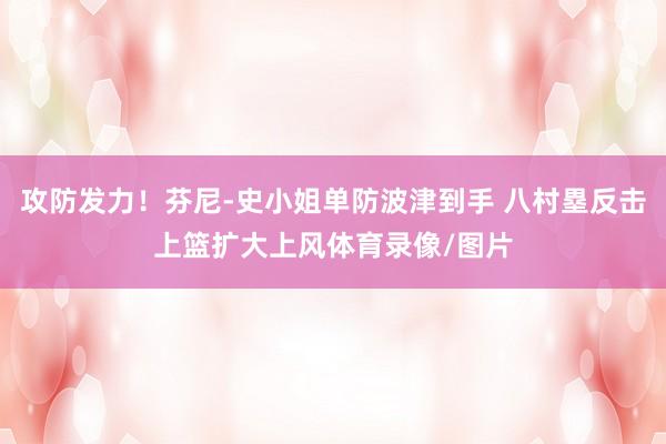 攻防发力！芬尼-史小姐单防波津到手 八村塁反击上篮扩大上风体育录像/图片