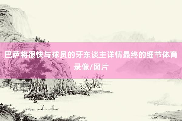 巴萨将很快与球员的牙东谈主详情最终的细节体育录像/图片