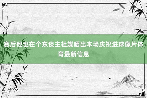 赛后他也在个东谈主社媒晒出本场庆祝进球像片体育最新信息