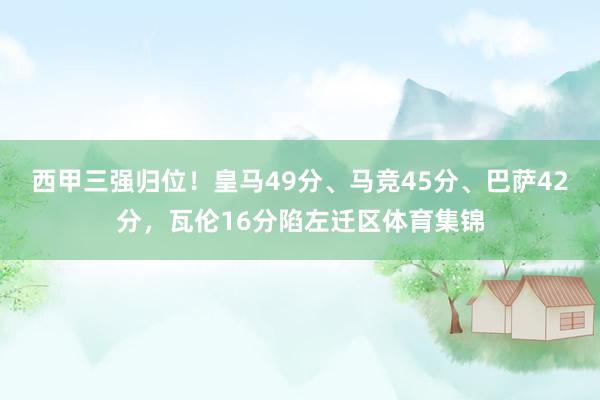 西甲三强归位！皇马49分、马竞45分、巴萨42分，瓦伦16分陷左迁区体育集锦