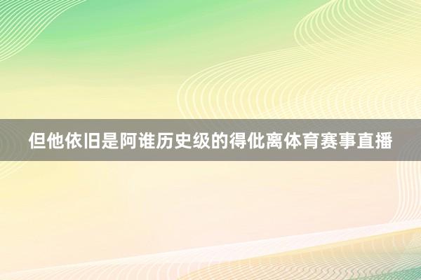 但他依旧是阿谁历史级的得仳离体育赛事直播