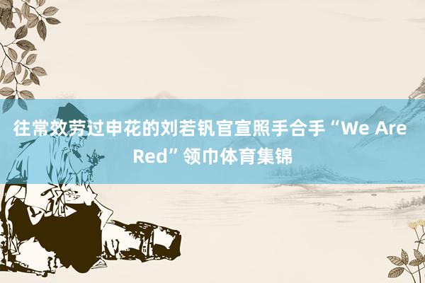 往常效劳过申花的刘若钒官宣照手合手“We Are Red”领巾体育集锦